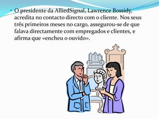  O presidente da AlliedSignal, Lawrence Bossidy,
 acredita no contacto directo com o cliente. Nos seus
 três primeiros meses no cargo, assegurou-se de que
 falava directamente com empregados e clientes, e
 afirma que «encheu o ouvido».
 
