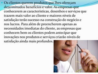  Os clientes querem produtos que lhes ofereçam
 determinados benefícios e valor. As empresas que
 conhecerem as características, desenhos e serviços que
 trazem mais valor ao cliente e maiores níveis de
 satisfação terão sucesso na construção do negócio e
 nos lucros. Para além de preencherem apenas as
 necessidades imediatas do cliente, as empresas que
 conhecem bem os clientes podem antecipar que
 inovações nos produtos e serviços criarão níveis de
 satisfação ainda mais profundos.
 