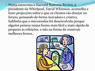  Numa entrevista à Harvard Business Review, o
 presidente da Whirlpool, David Whitman, aconselha a
 fazer projecções sobre o que os clientes vão desejar no
 futuro, pensando de forma inovadora e criativa.
 Sublinha que o microondas foi desenvolvido porque
 alguém pensou numa forma mais fácil e mais rápida de
 preparar as refeições, e não na forma de construir
 melhores fornos.
 