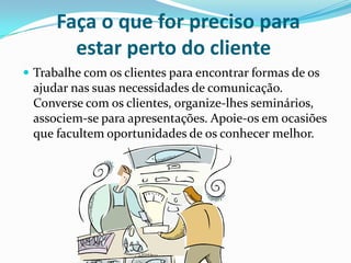 Faça o que for preciso para
        estar perto do cliente
 Trabalhe com os clientes para encontrar formas de os
 ajudar nas suas necessidades de comunicação.
 Converse com os clientes, organize-lhes seminários,
 associem-se para apresentações. Apoie-os em ocasiões
 que facultem oportunidades de os conhecer melhor.
 