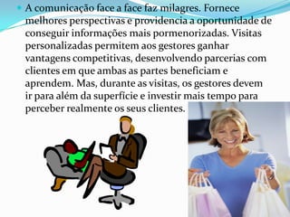  A comunicação face a face faz milagres. Fornece
 melhores perspectivas e providencia a oportunidade de
 conseguir informações mais pormenorizadas. Visitas
 personalizadas permitem aos gestores ganhar
 vantagens competitivas, desenvolvendo parcerias com
 clientes em que ambas as partes beneficiam e
 aprendem. Mas, durante as visitas, os gestores devem
 ir para além da superfície e investir mais tempo para
 perceber realmente os seus clientes.
 