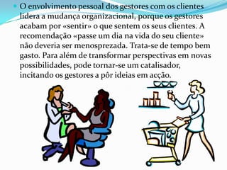  O envolvimento pessoal dos gestores com os clientes
 lidera a mudança organizacional, porque os gestores
 acabam por «sentir» o que sentem os seus clientes. A
 recomendação «passe um dia na vida do seu cliente»
 não deveria ser menosprezada. Trata-se de tempo bem
 gasto. Para além de transformar perspectivas em novas
 possibilidades, pode tornar-se um catalisador,
 incitando os gestores a pôr ideias em acção.
 