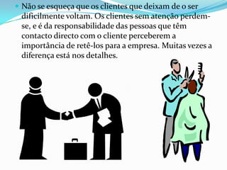  Não se esqueça que os clientes que deixam de o ser
 dificilmente voltam. Os clientes sem atenção perdem-
 se, e é da responsabilidade das pessoas que têm
 contacto directo com o cliente perceberem a
 importância de retê-los para a empresa. Muitas vezes a
 diferença está nos detalhes.
 