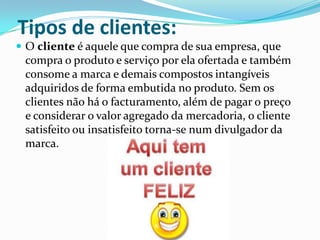 Tipos de clientes:
 O cliente é aquele que compra de sua empresa, que
 compra o produto e serviço por ela ofertada e também
 consome a marca e demais compostos intangíveis
 adquiridos de forma embutida no produto. Sem os
 clientes não há o facturamento, além de pagar o preço
 e considerar o valor agregado da mercadoria, o cliente
 satisfeito ou insatisfeito torna-se num divulgador da
 marca.
 