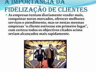 A importância da
fidelização de clientes
 As empresas tentam diariamente vender mais,
 conquistar novos mercados, oferecer melhores
 serviços e atendimento, mas se nestas mesmas
 empresas "o cliente estivesse em primeiro lugar",
 com certeza todos os objectivos citados acima
 seriam alcançados mais rapidamente.
 