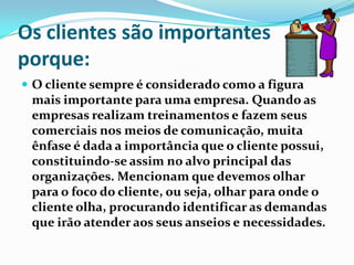 Os clientes são importantes
porque:
 O cliente sempre é considerado como a figura
 mais importante para uma empresa. Quando as
 empresas realizam treinamentos e fazem seus
 comerciais nos meios de comunicação, muita
 ênfase é dada a importância que o cliente possui,
 constituindo-se assim no alvo principal das
 organizações. Mencionam que devemos olhar
 para o foco do cliente, ou seja, olhar para onde o
 cliente olha, procurando identificar as demandas
 que irão atender aos seus anseios e necessidades.
 