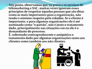  Isto posto, observamos que na prática os serviços de
 telemarketing e SAC, muitas vezes ignoram esses
 princípios de respeitar àquelas pessoas que são ditas
 como as mais importantes para a organização, não
 tendo o mínimo respeito pelo cidadão. Se o cliente é
 importante, e para algumas organizações ele é até
 nominado como “o patrão”, não é justo o tratamento
 dado, principalmente nas situações em eu ele é o
 demandante do processo.
 É, sobretudo contraproducente e antipático o
 tratamento dado por algumas organizações tanto aos
 clientes como também aos não clientes.
 