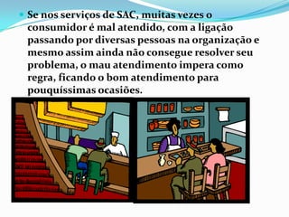  Se nos serviços de SAC, muitas vezes o
 consumidor é mal atendido, com a ligação
 passando por diversas pessoas na organização e
 mesmo assim ainda não consegue resolver seu
 problema, o mau atendimento impera como
 regra, ficando o bom atendimento para
 pouquíssimas ocasiões.
 