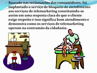  Baseado nas reclamações dos consumidores, foi
 implantado o serviço de bloqueio de atendimento
 aos serviços de telemarketing constituindo-se
 assim em uma resposta clara de que o cliente
 exige respeito e isso significa bom atendimento e
 demonstra como os serviços de telemarketing
 operam na contramão da cidadania.
 