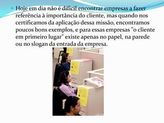  Hoje em dia não é difícil encontrar empresas a fazer
 referência à importância do cliente, mas quando nos
 certificamos da aplicação dessa missão, encontramos
 poucos bons exemplos, e para essas empresas "o cliente
 em primeiro lugar" existe apenas no papel, na parede
 ou no slogan da entrada da empresa.
 