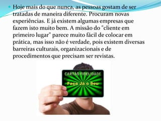  Hoje mais do que nunca, as pessoas gostam de ser
 tratadas de maneira diferente. Procuram novas
 experiências. E já existem algumas empresas que
 fazem isto muito bem. A missão do "cliente em
 primeiro lugar" parece muito fácil de colocar em
 prática, mas isso não é verdade, pois existem diversas
 barreiras culturais, organizacionais e de
 procedimentos que precisam ser revistas.
 