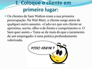 1. Coloque o cliente em
           primeiro lugar:
 Os clientes de Sam Walton eram a sua primeira
 preocupação. Na Wal-Mart, o cliente surge antes de
 qualquer outro assunto. «Cada vez que um cliente se
 aproxima, sorrio, olho-o de frente e cumprimento-o. O
 Sam quer assim.» Trata-se de mais do que o juramento
 de um empregado: é uma prática profundamente
 valorizada.
 