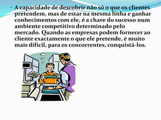  A capacidade de descobrir não só o que os clientes
 pretendem, mas de estar na mesma linha e ganhar
 conhecimentos com ele, é a chave do sucesso num
 ambiente competitivo determinado pelo
 mercado. Quando as empresas podem fornecer ao
 cliente exactamente o que ele pretende, é muito
 mais difícil, para os concorrentes, conquistá-los.
 