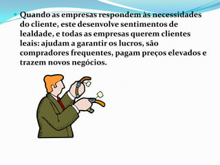  Quando as empresas respondem às necessidades
 do cliente, este desenvolve sentimentos de
 lealdade, e todas as empresas querem clientes
 leais: ajudam a garantir os lucros, são
 compradores frequentes, pagam preços elevados e
 trazem novos negócios.
 