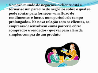  No novo mundo de negócios, o cliente está a
 tornar-se um parceiro de negócios sobre o qual se
 pode contar para fornecer «um fluxo de
 rendimentos e lucros num período de tempo
 prolongado». Na nova relação com os clientes, as
 empresas desenvolvem «uma parceria entre
 comprador e vendedor» que vai para além da
 simples compra de um produto.
 