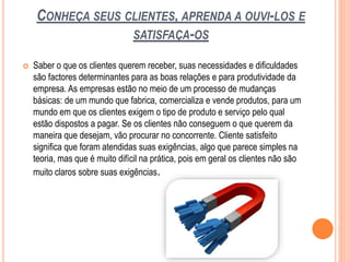 CONHEÇA SEUS CLIENTES, APRENDA A OUVI-LOS E
SATISFAÇA-OS
 Saber o que os clientes querem receber, suas necessidades e dificuldades
são factores determinantes para as boas relações e para produtividade da
empresa. As empresas estão no meio de um processo de mudanças
básicas: de um mundo que fabrica, comercializa e vende produtos, para um
mundo em que os clientes exigem o tipo de produto e serviço pelo qual
estão dispostos a pagar. Se os clientes não conseguem o que querem da
maneira que desejam, vão procurar no concorrente. Cliente satisfeito
significa que foram atendidas suas exigências, algo que parece simples na
teoria, mas que é muito difícil na prática, pois em geral os clientes não são
muito claros sobre suas exigências.
 