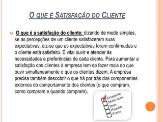 O QUE É SATISFAÇÃO DO CLIENTE
 O que é a satisfação do cliente: dizendo de modo simples,
se as percepções de um cliente satisfazerem suas
expectativas, diz-se que as expectativas foram confirmadas e
o cliente está satisfeito. É vital ouvir e atender às
necessidades e preferências de cada cliente. Para aumentar a
satisfação dos clientes à empresa tem de fazer mais do que
ouvir simultaneamente o que os clientes dizem. A empresa
precisa também descobrir o que há por trás dos componentes
externos do comportamento dos clientes (o que compram,
como compram e quando compram).
 