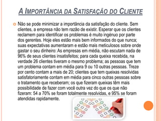 A IMPORTÂNCIA DA SATISFAÇÃO DO CLIENTE
 Não se pode minimizar a importância da satisfação do cliente. Sem
clientes, a empresa não tem razão de existir. Esperar que os clientes
reclamem para identificar os problemas é muito ingénuo por parte
dos gerentes. Hoje eles estão mais bem informados do que nunca;
suas expectativas aumentaram e estão mais meticulosos sobre onde
gastar o seu dinheiro: As empresas em média, não escutam nada de
96% de seus clientes insatisfeitos; para cada queixa recebida, na
verdade 26 clientes tiveram o mesmo problema; as pessoas que tem
um problema contam em média para 9 ou 10 outras pessoas. Treze
por cento contam a mais de 20; clientes que tem queixas resolvidas
satisfatoriamente contam em média para cinco outras pessoas sobre
o tratamento que receberam; os que fizeram queixas têm mais
possibilidade de fazer com você outra vez do que os que não
fizeram: 54 a 70% se foram totalmente resolvidas, e 95% se foram
atendidas rapidamente.
 