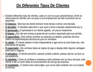  Existem diferentes tipos de clientes, cada um com as suas características. Entre os
vários tipos de clientes com os quais a sua empresa tem de lidar encontram-se os
seguintes:
 O indeciso - Este tipo de cliente demora muito tempo a tomar uma decisão.
 O decidido - O decidido sabe bem o que quer e toma a decisão rapidamente por si.
 O apressado - O apressado é um cliente agitado, um pouco impaciente.
 O falador - Ele não tem pressa e gosta de ser ouvido e apreciado pela sua opinião.
 O especialista - Este cliente conhece os produtos ao detalhe, podendo dominar
melhor as especificações técnicas do que um vendedor.
 O calado - O cliente calado é muito independente e age como se tudo fosse seu, não
precisando de ajudas.
 O negociador - Ele conhece todas as regras do jogo e deseja obter alguma vantagem
extra com o negócio.
 O simpático - O cliente bonzinho, sempre cordial e atento, parece não ter um furo na
sua paciência.
 O satisfeito - Como já conhece a empresa e está contente com os seus serviços, este
cliente é até um bom radar do funcionamento do serviço da empresa.
 O insatisfeito - O cliente mais resmungão, que nunca está contente com um produto
ou serviço.
Os Diferentes Tipos De Clientes
 