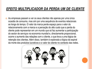 EFEITO MULTIPLICADOR DA PERDA UM DE CLIENTE
 As empresas passam a ver os seus clientes não apenas por uma única
ocasião de consumo, mas sim por uma sequência de eventos relacionais
ao longo do tempo. O valor da marca perde espaço para o valor do
relacionamento com a marca e a perceção do alto custo que a perda do
cliente pode representar em um mundo que só faz aumentar a participação
do sector de serviços na economia mundial e, directamente proporcional,
ocorre o aumento das relações com o cliente, o que leva a uma lógica de
retenção dos clientes. Além disso, também é explorada a lógica da espiral
da morte dos produtos lucrativos e o valor do cliente no contexto das redes.
 