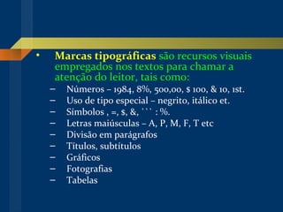 Marcas tipográficas   são recursos visuais empregados nos textos para chamar a atenção do leitor, tais como: Números – 1984, 8%, 500,00, $ 100, & 10, 1st. Uso de tipo especial – negrito, itálico et. Símbolos , =, $, &, ``` : %. Letras maiúsculas – A, P, M, F, T etc Divisão em parágrafos Títulos, subtítulos Gráficos Fotografias Tabelas 