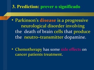 3. Prediction:   prever o significado Parkinson’s  disease  is a progressive   neurological   disorder   involving  the  death of brain  cells  that  produce  the  neutro–transmitter  dopamine.   Chemotherapy  has some  side effects  on  cancer patients treatment .  