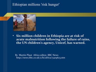 Ethiopian millions 'risk hunger'  Six million children in Ethiopia are at risk of acute malnutrition following the failure of rains, the UN children's agency, Unicef, has warned.   By  Martin Plaut  Africa editor, BBC News  http://news.bbc.co.uk/2/hi/africa/7409623.stm 