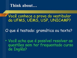 Think about… Você conhece a prova do vestibular da UFMS, UEMS, USP, UNICAMP? O que é testado: gramática ou texto? Você acha que é possível resolver as questões sem ter frequentado curso de Inglês? 