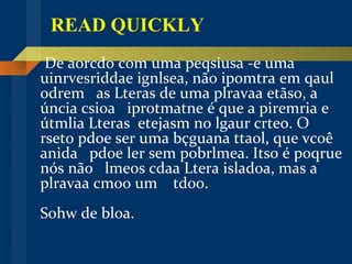READ QUICKLY De aorcdo com uma peqsiusa -e uma  uinrvesriddae ignlsea, não ipomtra em qaul odrem  as Lteras de uma plravaa etãso, a  úncia csioa  iprotmatne é que a piremria e  útmlia Lteras  etejasm no lgaur crteo. O  rseto pdoe ser uma bçguana ttaol, que vcoê  anida  pdoe ler sem pobrlmea. Itso é poqrue nós não  lmeos cdaa Ltera isladoa, mas a  plravaa cmoo um  tdoo. Sohw de bloa. 