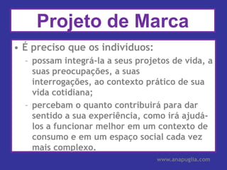 Projeto de MarcaÉ preciso que os indivíduos:possam integrá-la a seus projetos de vida, a suas preocupações, a suas interrogações, ao contexto prático de sua vida cotidiana;percebam o quanto contribuirá para dar sentido a sua experiência, como irá ajudá-los a funcionar melhor em um contexto de consumo e em um espaço social cada vez mais complexo.www.anapuglia.com