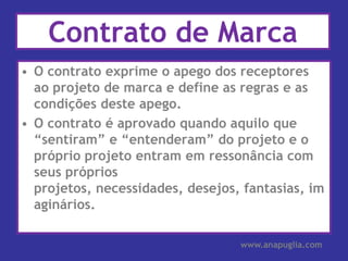 Contrato de MarcaO contrato exprime o apego dos receptores ao projeto de marca e define as regras e as condições deste apego.O contrato é aprovado quando aquilo que “sentiram” e “entenderam” do projeto e o próprio projeto entram em ressonância com seus próprios projetos, necessidades, desejos, fantasias, imaginários.www.anapuglia.com