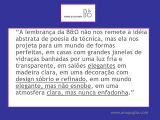 	“A lembrança da B&O não nos remete à idéia abstrata de poesia da técnica, mas ela nos projeta para um mundo de formas perfeitas, em casas com grandes janelas de vidraças banhadas por uma luz fria e transparente, em salões elegantes em madeira clara, em uma decoração com design sóbrio e refinado, em um mundo elegante, mas não esnobe, em uma atmosfera clara, mas nunca enfadonha.”www.anapuglia.com