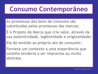 As promessas dos bens de consumo são substituídas pelas promessas das marcas;É o Projeto de Marca que cria valor, através da sua autenticidade, legitimidade e originalidade;Ela dá sentido ao próprio ato de consumir;Fornece um contexto a uma experiência que sozinha tenderia a ser imprecisa ou muito abstrata.Consumo ContemporâneoAs promessas dos bens de consumo são substituídas pelas promessas das marcas;É o Projeto de Marca que cria valor, através da sua autenticidade, legitimidade e originalidade;Ela dá sentido ao próprio ato de consumir;Fornece um contexto a uma experiência que sozinha tenderia a ser imprecisa ou muito abstrata. e procura de sentido.www.anapuglia.com