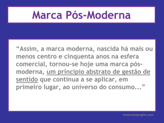 Marca Pós-Moderna“Assim, a marca moderna, nascida há mais ou menos centro e cinquenta anos na esfera comercial, tornou-se hoje uma marca pós-moderna, um princípio abstrato de gestão de sentido que continua a se aplicar, em primeiro lugar, ao universo do consumo...”www.anapuglia.com