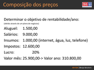 Composição dos preços

Determinar o objetivo de rentabilidade/ano:
(obtido através de um plano de negócios)

Aluguel: 1.500,00
Salários: 9.000,00
Insumos: 1.000,00 (internet, água, luz, telefone)
Impostos: 12.600,00
Lucro:          20%
Valor mês: 25.900,00-> Valor ano: 310.800,00
 