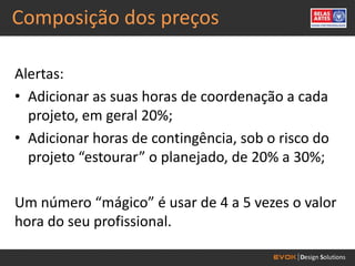 Composição dos preços

Alertas:
• Adicionar as suas horas de coordenação a cada
  projeto, em geral 20%;
• Adicionar horas de contingência, sob o risco do
  projeto “estourar” o planejado, de 20% a 30%;

Um número “mágico” é usar de 4 a 5 vezes o valor
hora do seu profissional.
 