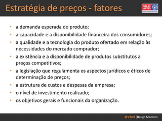 Estratégia de preços - fatores
 • a demanda esperada do produto;
 • a capacidade e a disponibilidade financeira dos consumidores;
 • a qualidade e a tecnologia do produto ofertado em relação às
   necessidades do mercado comprador;
 • a existência e a disponibilidade de produtos substitutos a
   preços competitivos;
 • a legislação que regulamenta os aspectos jurídicos e éticos de
   determinação de preços;
 • a estrutura de custos e despesas da empresa;
 • o nível de investimento realizado;
 • os objetivos gerais e funcionais da organização.
 