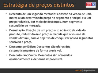 Estratégia de preços distintos
• Desconto de um segundo mercado: Consiste na venda de uma
  marca a um determinado preço no segmento principal e a um
  preço reduzido, por meio de descontos, num segmento
  secundário de mercado.
• Desnatação: Fixação de um preço alto no início da vida do
  produto, reduzindo-se o preço à medida que o volume de
  vendas diminui, com o objetivo de conquistar novos segmentos
  sensíveis a preço.
• Desconto periódico: Descontos são oferecidos
  sistematicamente e de forma previsível.
• Desconto randômico: Descontos são oferecidos
  ocasionalmente e de forma imprevisível.
 