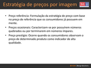Estratégia de preços por imagem
• Preço referência: Formulação da estratégia de preço com base
  no preço de referência que os consumidores já possuem em
  mente.
• Preços ocasionais: Caracterizam-se por possuírem números
  quebrados ou por terminarem em números ímpares.
• Preço prestígio: Ocorre quando os consumidores observam o
  preço de determinado produto como indicador de alta
  qualidade.
 