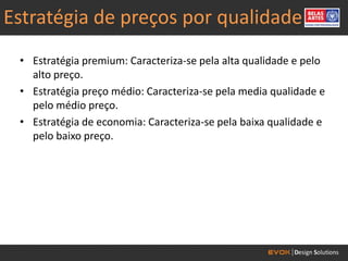Estratégia de preços por qualidade
 • Estratégia premium: Caracteriza-se pela alta qualidade e pelo
   alto preço.
 • Estratégia preço médio: Caracteriza-se pela media qualidade e
   pelo médio preço.
 • Estratégia de economia: Caracteriza-se pela baixa qualidade e
   pelo baixo preço.
 