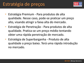 Estratégia de preços
 • Estratégia Premium - Para produtos de alta
   qualidade. Nesse caso, pode-se praticar um preço
   alto, visando atingir a faixa alta do mercado.
 • Estratégia de Penetração - Para produtos de alta
   qualidade. Pratica-se um preço médio tentando
   obter uma rápida penetração de mercado.
 • Estratégia de Superbarganha - Produto de alta
   qualidade a preço baixo. Terá uma rápida introdução
   no mercado.
 