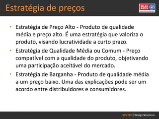 Estratégia de preços
 • Estratégia de Preço Alto - Produto de qualidade
   média e preço alto. É uma estratégia que valoriza o
   produto, visando lucratividade a curto prazo.
 • Estratégia de Qualidade Média ou Comum - Preço
   compatível com a qualidade do produto, objetivando
   uma participação aceitável do mercado.
 • Estratégia de Barganha - Produto de qualidade média
   a um preço baixo. Uma das explicações pode ser um
   acordo entre distribuidores e consumidores.
 