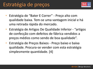 Estratégia de preços
 • Estratégia de “Bater E Correr” - Preço alto com
   qualidade baixa. Tem-se uma vantagem inicial e há
   uma retirada rápida do mercado.
 • Estratégia de Artigos De Qualidade Inferior - “artigos
   de confecção com defeitos de fábrica vendidos a
   preços médios como sendo de boa qualidade”.
 • Estratégia de Preços Baixos - Preço baixo e baixa
   qualidade. Procura-se vender com esta estratégia
   simplesmente quantidade. [4]
 