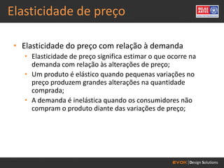 Elasticidade de preço

 • Elasticidade do preço com relação à demanda
   • Elasticidade de preço significa estimar o que ocorre na
     demanda com relação às alterações de preço;
   • Um produto é elástico quando pequenas variações no
     preço produzem grandes alterações na quantidade
     comprada;
   • A demanda é inelástica quando os consumidores não
     compram o produto diante das variações de preço;
 