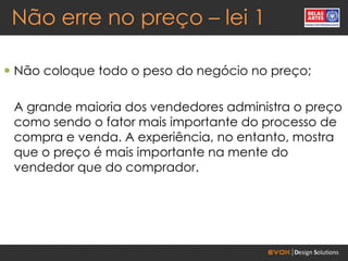 Não erre no preço – lei 1

 Não coloque todo o peso do negócio no preço;

 A grande maioria dos vendedores administra o preço
 como sendo o fator mais importante do processo de
 compra e venda. A experiência, no entanto, mostra
 que o preço é mais importante na mente do
 vendedor que do comprador.
 