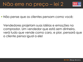 Não erre no preço – lei 2

 Não pense que os clientes pensam como você;

 Vendedores projetam suas idéias e emoções no
 comprador. Um vendedor que está sem dinheiro,
 verá tudo que vende como caro, e pior, pensará que
 o cliente pensa igual a ele!
 
