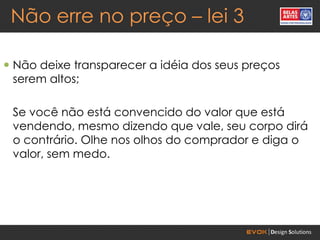 Não erre no preço – lei 3

 Não deixe transparecer a idéia dos seus preços
  serem altos;

 Se você não está convencido do valor que está
 vendendo, mesmo dizendo que vale, seu corpo dirá
 o contrário. Olhe nos olhos do comprador e diga o
 valor, sem medo.
 