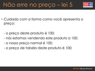 Não erre no preço – lei 5

 Cuidado com a forma como você apresenta o
  preço;

 - o preço deste produto é 100;
 - nós estamos vendendo este produto a 100;
 - o nosso preço normal é 100;
 - o preço de tabela deste produto é 100;
 