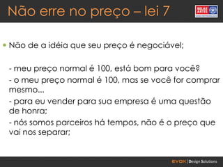 Não erre no preço – lei 7

 Não de a idéia que seu preço é negociável;

 - meu preço normal é 100, está bom para você?
 - o meu preço normal é 100, mas se você for comprar
 mesmo...
 - para eu vender para sua empresa é uma questão
 de honra;
 - nós somos parceiros há tempos, não é o preço que
 vai nos separar;
 