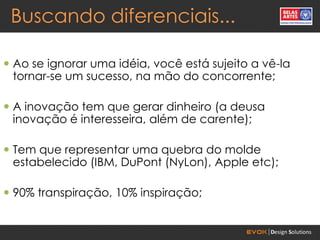 Buscando diferenciais...

 Ao se ignorar uma idéia, você está sujeito a vê-la
  tornar-se um sucesso, na mão do concorrente;

 A inovação tem que gerar dinheiro (a deusa
  inovação é interesseira, além de carente);

 Tem que representar uma quebra do molde
  estabelecido (IBM, DuPont (NyLon), Apple etc);

 90% transpiração, 10% inspiração;
 